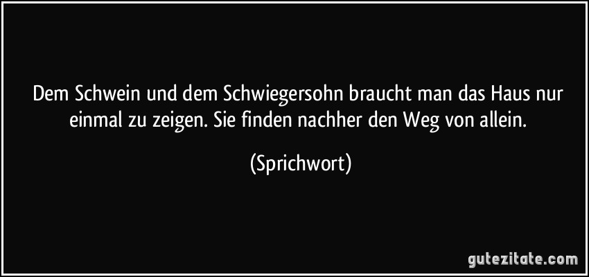 Dem Schwein und dem Schwiegersohn braucht man das Haus nur einmal zu zeigen. Sie finden nachher den Weg von allein. (Sprichwort)