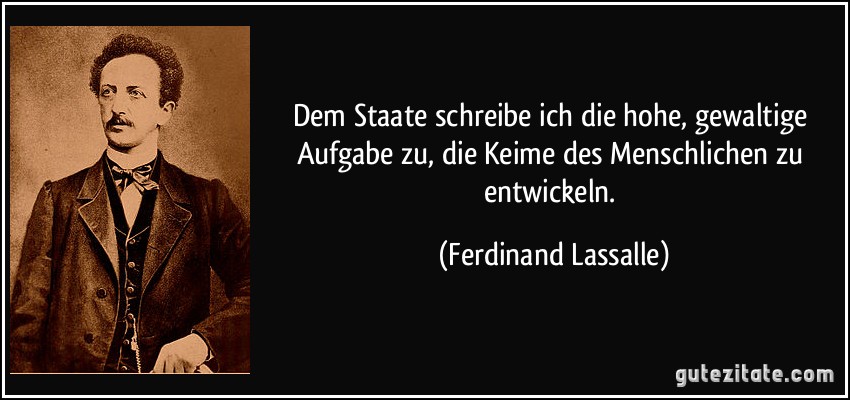 Dem Staate schreibe ich die hohe, gewaltige Aufgabe zu, die Keime des Menschlichen zu entwickeln. (Ferdinand Lassalle)