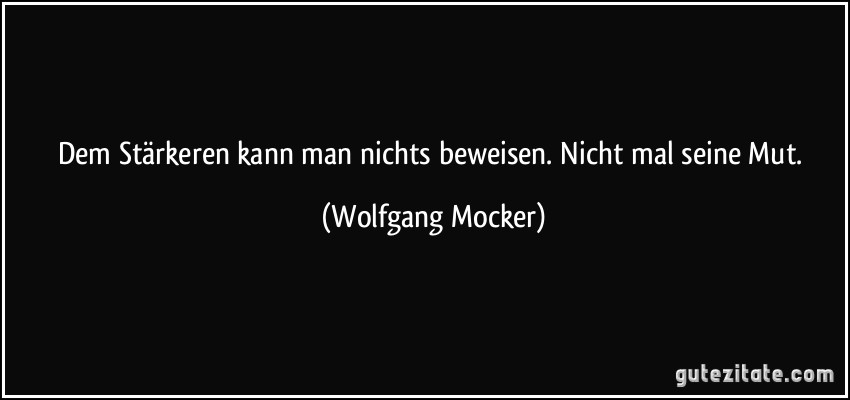 Dem Stärkeren kann man nichts beweisen. Nicht mal seine Mut. (Wolfgang Mocker)