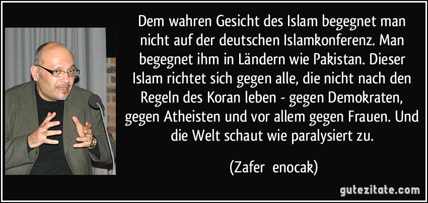 Dem wahren Gesicht des Islam begegnet man nicht auf der deutschen Islamkonferenz. Man begegnet ihm in Ländern wie Pakistan. Dieser Islam richtet sich gegen alle, die nicht nach den Regeln des Koran leben - gegen Demokraten, gegen Atheisten und vor allem gegen Frauen. Und die Welt schaut wie paralysiert zu. (Zafer Şenocak)