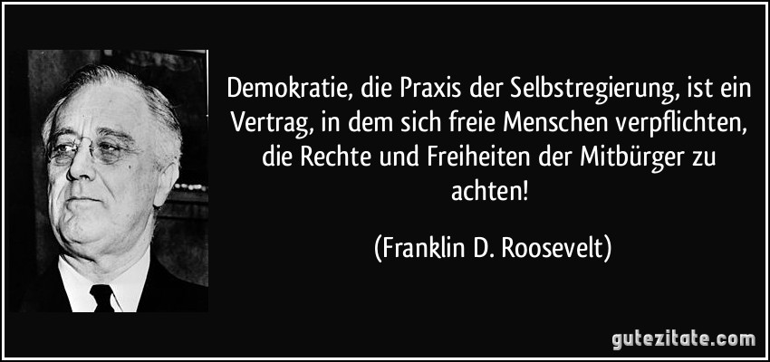 Demokratie, die Praxis der Selbstregierung, ist ein Vertrag, in dem sich freie Menschen verpflichten, die Rechte und Freiheiten der Mitbürger zu achten! (Franklin D. Roosevelt)