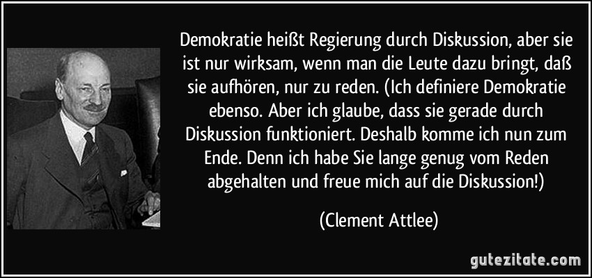Demokratie heißt Regierung durch Diskussion, aber sie ist nur wirksam, wenn man die Leute dazu bringt, daß sie aufhören, nur zu reden. (Ich definiere Demokratie ebenso. Aber ich glaube, dass sie gerade durch Diskussion funktioniert. Deshalb komme ich nun zum Ende. Denn ich habe Sie lange genug vom Reden abgehalten und freue mich auf die Diskussion!) (Clement Attlee)