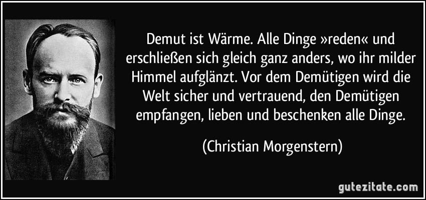 Demut ist Wärme. Alle Dinge »reden« und erschließen sich gleich ganz anders, wo ihr milder Himmel aufglänzt. Vor dem Demütigen wird die Welt sicher und vertrauend, den Demütigen empfangen, lieben und beschenken alle Dinge. (Christian Morgenstern)