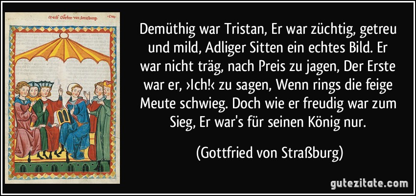 Demüthig war Tristan, / Er war züchtig, getreu und mild, / Adliger Sitten ein echtes Bild. / Er war nicht träg, nach Preis zu jagen, / Der Erste war er, ›Ich!‹ zu sagen, / Wenn rings die feige Meute schwieg. / Doch wie er freudig war zum Sieg, / Er war's für seinen König nur. (Gottfried von Straßburg)