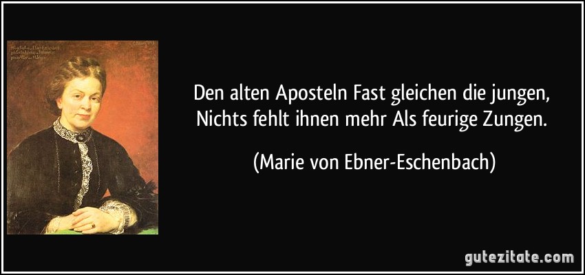 Den alten Aposteln Fast gleichen die jungen, Nichts fehlt ihnen mehr Als feurige Zungen. (Marie von Ebner-Eschenbach)