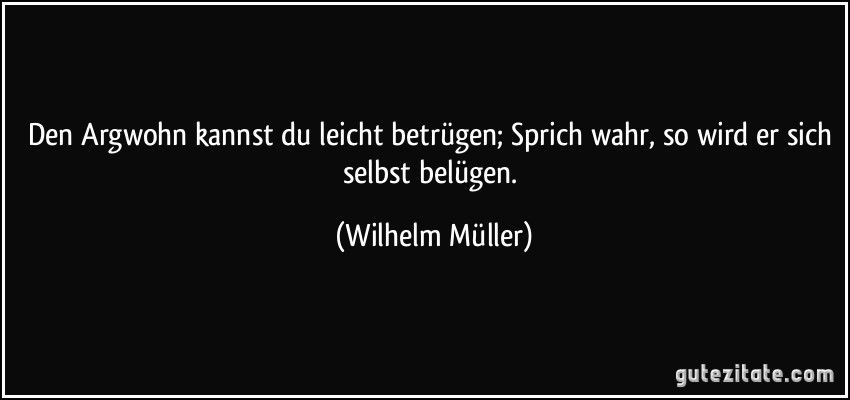 Den Argwohn kannst du leicht betrügen; Sprich wahr, so wird er sich selbst belügen. (Wilhelm Müller)