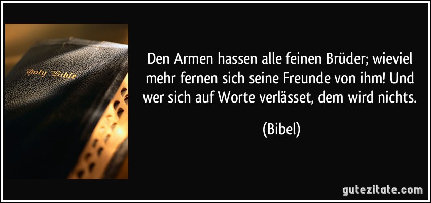 Den Armen hassen alle feinen Brüder; wieviel mehr fernen sich seine Freunde von ihm! Und wer sich auf Worte verlässet, dem wird nichts. (Bibel)