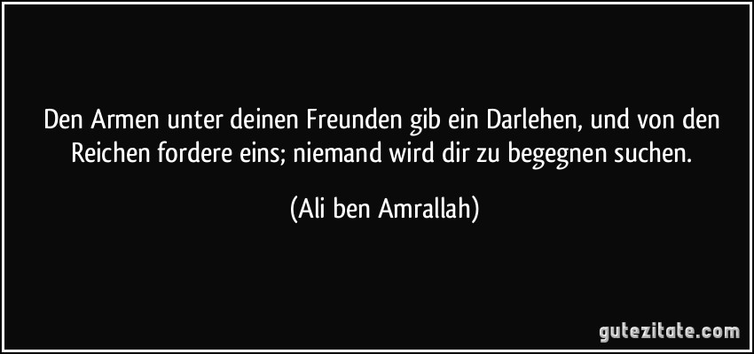 Den Armen unter deinen Freunden gib ein Darlehen, und von den Reichen fordere eins; niemand wird dir zu begegnen suchen. (Ali ben Amrallah)