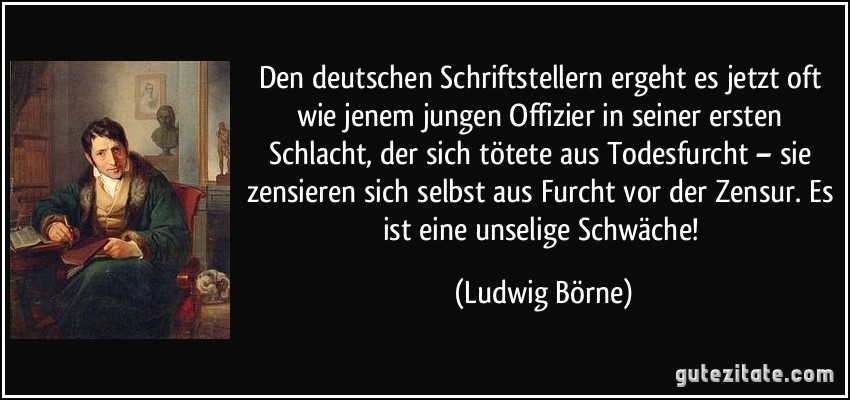 Den deutschen Schriftstellern ergeht es jetzt oft wie jenem jungen Offizier in seiner ersten Schlacht, der sich tötete aus Todesfurcht – sie zensieren sich selbst aus Furcht vor der Zensur. Es ist eine unselige Schwäche! (Ludwig Börne)