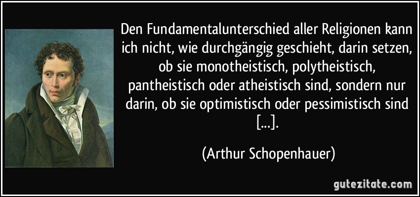 Den Fundamentalunterschied aller Religionen kann ich nicht, wie durchgängig geschieht, darin setzen, ob sie monotheistisch, polytheistisch, pantheistisch oder atheistisch sind, sondern nur darin, ob sie optimistisch oder pessimistisch sind [...]. (Arthur Schopenhauer)