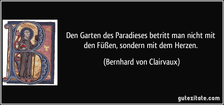 Den Garten des Paradieses betritt man nicht mit den Füßen, sondern mit dem Herzen. (Bernhard von Clairvaux)