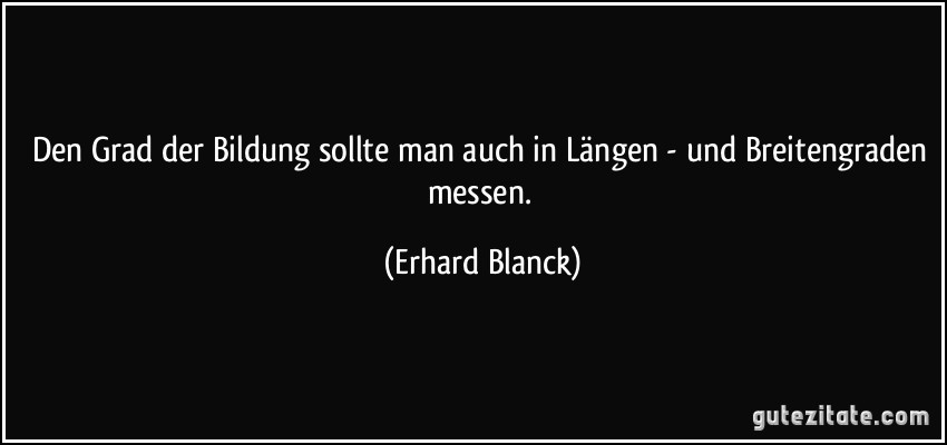 Den Grad der Bildung sollte man auch in Längen - und Breitengraden messen. (Erhard Blanck)