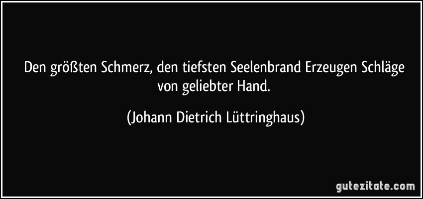 Den größten Schmerz, den tiefsten Seelenbrand Erzeugen Schläge von geliebter Hand. (Johann Dietrich Lüttringhaus)