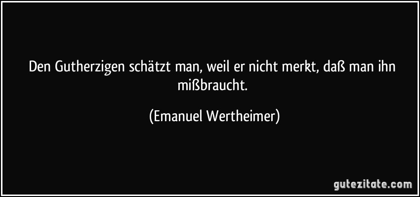 Den Gutherzigen schätzt man, weil er nicht merkt, daß man ihn mißbraucht. (Emanuel Wertheimer)