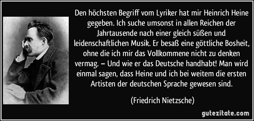 Den höchsten Begriff vom Lyriker hat mir Heinrich Heine gegeben. Ich suche umsonst in allen Reichen der Jahrtausende nach einer gleich süßen und leidenschaftlichen Musik. Er besaß eine göttliche Bosheit, ohne die ich mir das Vollkommene nicht zu denken vermag. – Und wie er das Deutsche handhabt! Man wird einmal sagen, dass Heine und ich bei weitem die ersten Artisten der deutschen Sprache gewesen sind. (Friedrich Nietzsche)