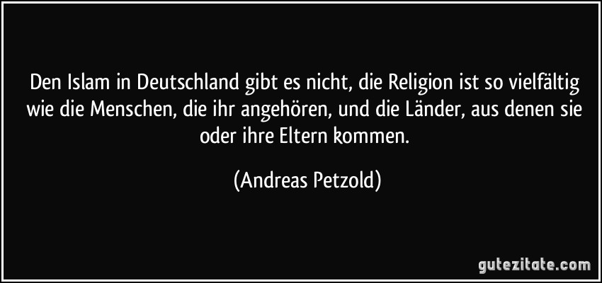 Den Islam in Deutschland gibt es nicht, die Religion ist so vielfältig wie die Menschen, die ihr angehören, und die Länder, aus denen sie oder ihre Eltern kommen. (Andreas Petzold)