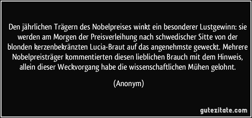 Den jährlichen Trägern des Nobelpreises winkt ein besonderer Lustgewinn: sie werden am Morgen der Preisverleihung nach schwedischer Sitte von der blonden kerzenbekränzten Lucia-Braut auf das angenehmste geweckt. Mehrere Nobelpreisträger kommentierten diesen lieblichen Brauch mit dem Hinweis, allein dieser Weckvorgang habe die wissenschaftlichen Mühen gelohnt. (Anonym)