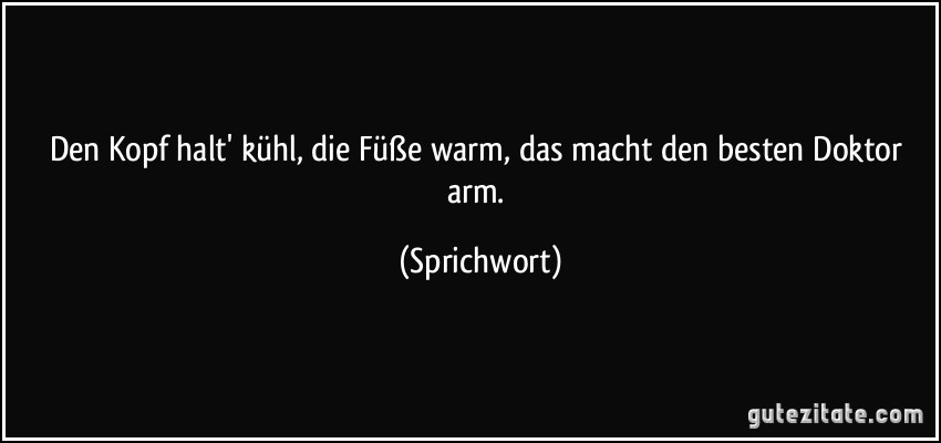 Den Kopf halt' kühl, die Füße warm, das macht den besten Doktor arm. (Sprichwort)