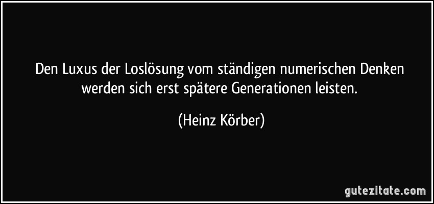 Den Luxus der Loslösung vom ständigen numerischen Denken werden sich erst spätere Generationen leisten. (Heinz Körber)