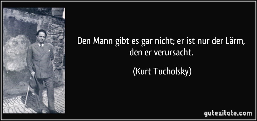 Den Mann gibt es gar nicht; er ist nur der Lärm, den er verursacht. (Kurt Tucholsky)