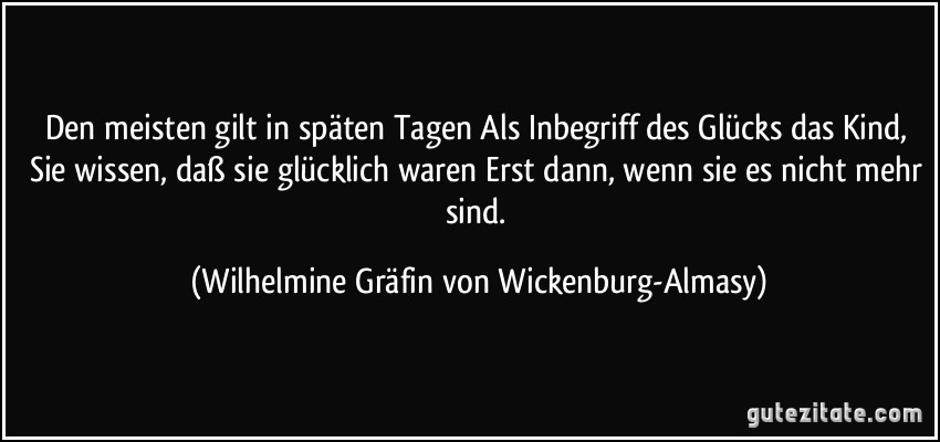 Den meisten gilt in späten Tagen Als Inbegriff des Glücks das Kind, Sie wissen, daß sie glücklich waren Erst dann, wenn sie es nicht mehr sind. (Wilhelmine Gräfin von Wickenburg-Almasy)