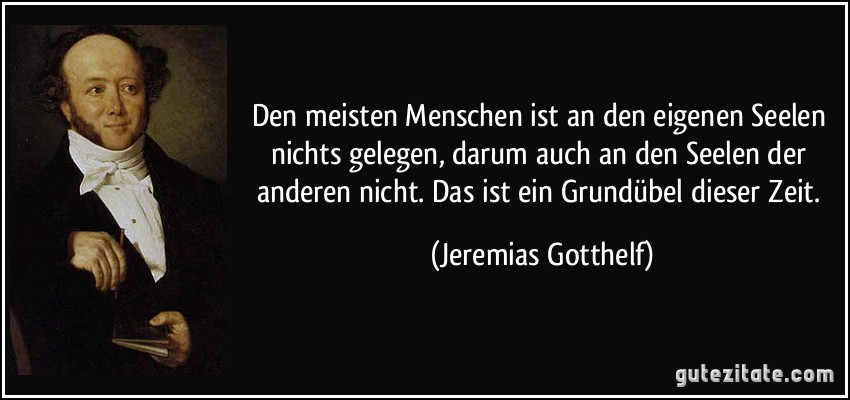 Den meisten Menschen ist an den eigenen Seelen nichts gelegen, darum auch an den Seelen der anderen nicht. Das ist ein Grundübel dieser Zeit. (Jeremias Gotthelf)