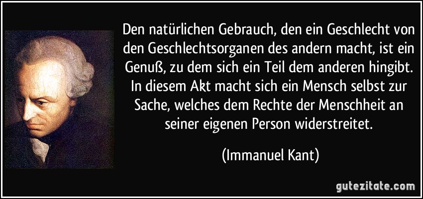 Den natürlichen Gebrauch, den ein Geschlecht von den Geschlechtsorganen des andern macht, ist ein Genuß, zu dem sich ein Teil dem anderen hingibt. In diesem Akt macht sich ein Mensch selbst zur Sache, welches dem Rechte der Menschheit an seiner eigenen Person widerstreitet. (Immanuel Kant)