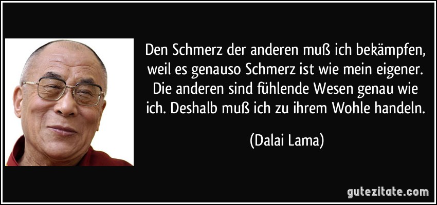 Den Schmerz der anderen muß ich bekämpfen, weil es genauso Schmerz ist wie mein eigener. Die anderen sind fühlende Wesen genau wie ich. Deshalb muß ich zu ihrem Wohle handeln. (Dalai Lama)