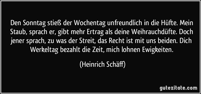 Den Sonntag stieß der Wochentag unfreundlich in die Hüfte. Mein Staub, sprach er, gibt mehr Ertrag als deine Weihrauchdüfte. Doch jener sprach, zu was der Streit, das Recht ist mit uns beiden. Dich Werkeltag bezahlt die Zeit, mich lohnen Ewigkeiten. (Heinrich Schäff)