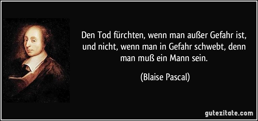 Den Tod fürchten, wenn man außer Gefahr ist, und nicht, wenn man in Gefahr schwebt, denn man muß ein Mann sein. (Blaise Pascal)