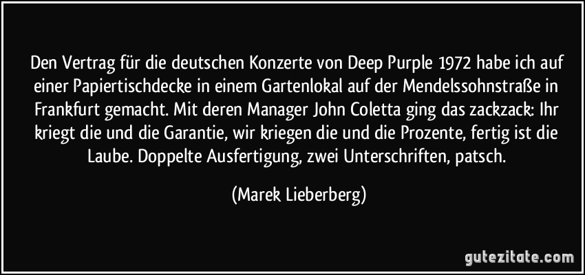 Den Vertrag für die deutschen Konzerte von Deep Purple 1972 habe ich auf einer Papiertischdecke in einem Gartenlokal auf der Mendelssohnstraße in Frankfurt gemacht. Mit deren Manager John Coletta ging das zackzack: Ihr kriegt die und die Garantie, wir kriegen die und die Prozente, fertig ist die Laube. Doppelte Ausfertigung, zwei Unterschriften, patsch. (Marek Lieberberg)
