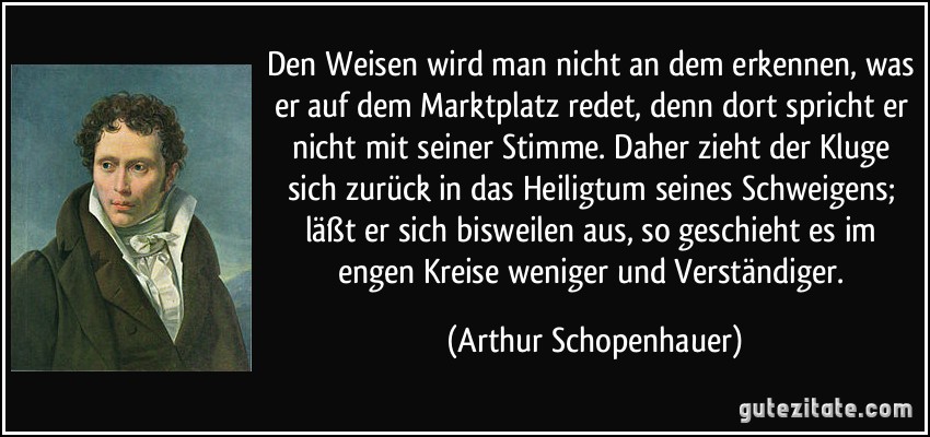 Den Weisen wird man nicht an dem erkennen, was er auf dem Marktplatz redet, denn dort spricht er nicht mit seiner Stimme. Daher zieht der Kluge sich zurück in das Heiligtum seines Schweigens; läßt er sich bisweilen aus, so geschieht es im engen Kreise weniger und Verständiger. (Arthur Schopenhauer)