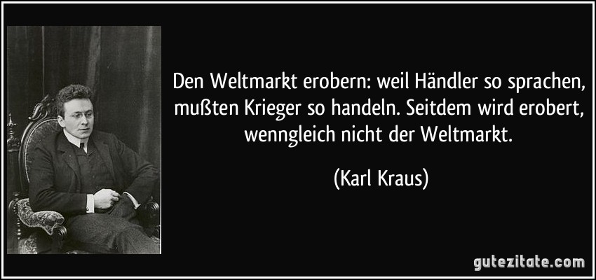 Den Weltmarkt erobern: weil Händler so sprachen, mußten Krieger so handeln. Seitdem wird erobert, wenngleich nicht der Weltmarkt. (Karl Kraus)