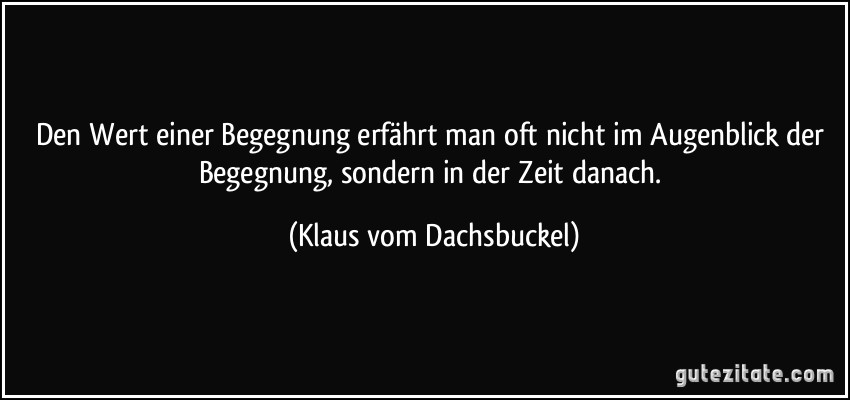 Den Wert einer Begegnung erfährt man oft nicht im Augenblick der Begegnung, sondern in der Zeit danach. (Klaus vom Dachsbuckel)