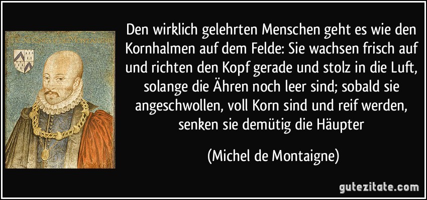 Den wirklich gelehrten Menschen geht es wie den Kornhalmen auf dem Felde: Sie wachsen frisch auf und richten den Kopf gerade und stolz in die Luft, solange die Ähren noch leer sind; sobald sie angeschwollen, voll Korn sind und reif werden, senken sie demütig die Häupter (Michel de Montaigne)