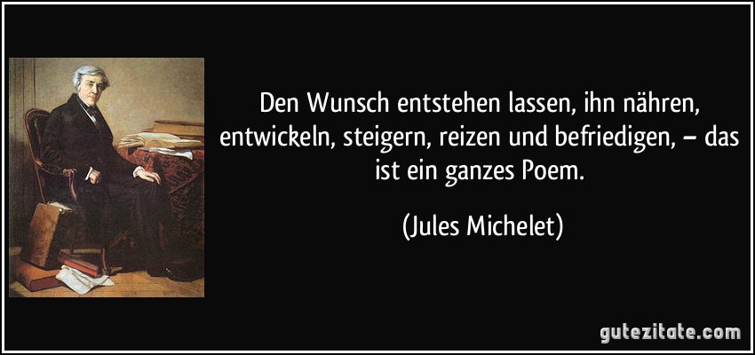 Den Wunsch entstehen lassen, ihn nähren, entwickeln, steigern, reizen und befriedigen, – das ist ein ganzes Poem. (Jules Michelet)