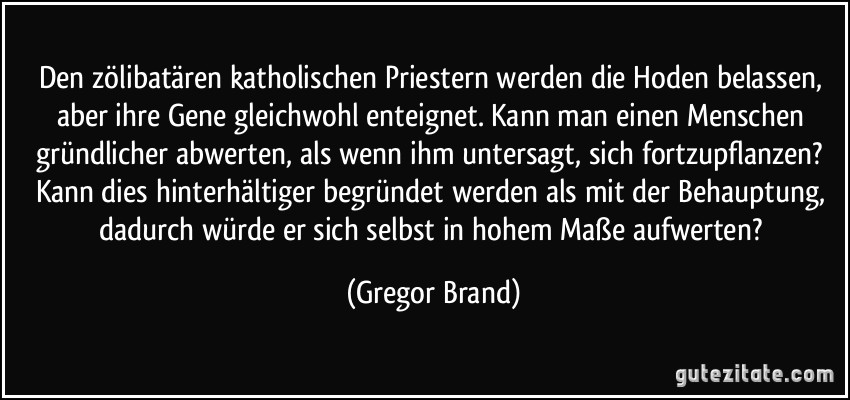 Den zölibatären katholischen Priestern werden die Hoden belassen, aber ihre Gene gleichwohl enteignet. Kann man einen Menschen gründlicher abwerten, als wenn ihm untersagt, sich fortzupflanzen? Kann dies hinterhältiger begründet werden als mit der Behauptung, dadurch würde er sich selbst in hohem Maße aufwerten? (Gregor Brand)