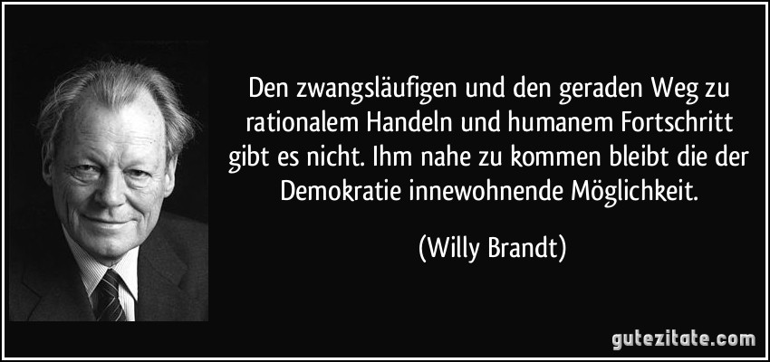 Den zwangsläufigen und den geraden Weg zu rationalem Handeln und humanem Fortschritt gibt es nicht. Ihm nahe zu kommen bleibt die der Demokratie innewohnende Möglichkeit. (Willy Brandt)