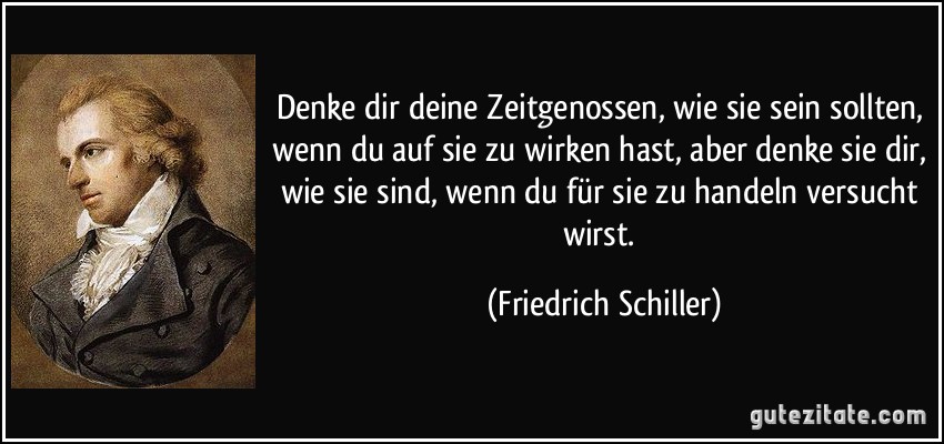 Denke dir deine Zeitgenossen, wie sie sein sollten, wenn du auf sie zu wirken hast, aber denke sie dir, wie sie sind, wenn du für sie zu handeln versucht wirst. (Friedrich Schiller)