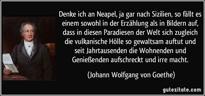 Denke ich an Neapel, ja gar nach Sizilien, so fällt es einem sowohl in der Erzählung als in Bildern auf, dass in diesen Paradiesen der Welt sich zugleich die vulkanische Hölle so gewaltsam auftut und seit Jahrtausenden die Wohnenden und Genießenden aufschreckt und irre macht. (Johann Wolfgang von Goethe)