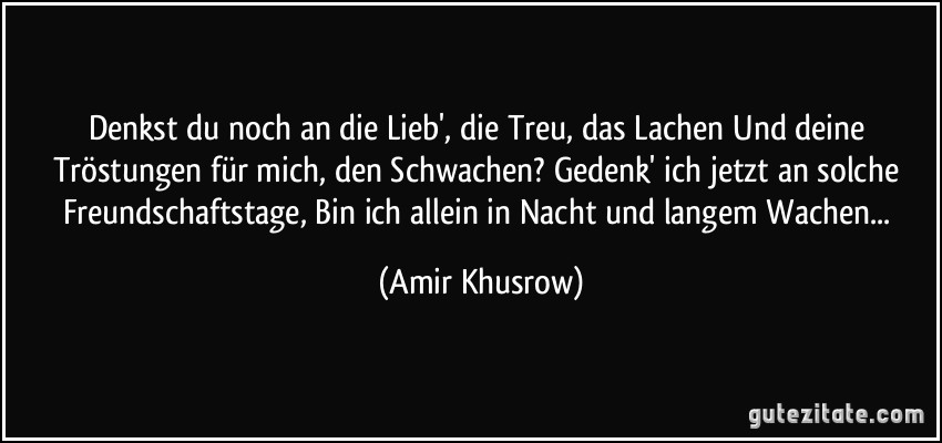 Denkst du noch an die Lieb', die Treu, das Lachen Und deine Tröstungen für mich, den Schwachen? Gedenk' ich jetzt an solche Freundschaftstage, Bin ich allein in Nacht und langem Wachen... (Amir Khusrow)