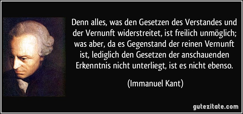 Denn alles, was den Gesetzen des Verstandes und der Vernunft widerstreitet, ist freilich unmöglich; was aber, da es Gegenstand der reinen Vernunft ist, lediglich den Gesetzen der anschauenden Erkenntnis nicht unterliegt, ist es nicht ebenso. (Immanuel Kant)