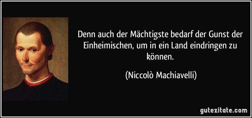 Denn auch der Mächtigste bedarf der Gunst der Einheimischen, um in ein Land eindringen zu können. (Niccolò Machiavelli)