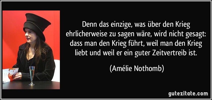 Denn das einzige, was über den Krieg ehrlicherweise zu sagen wäre, wird nicht gesagt: dass man den Krieg führt, weil man den Krieg liebt und weil er ein guter Zeitvertreib ist. (Amélie Nothomb)