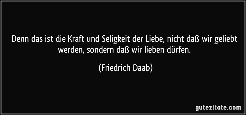 Denn das ist die Kraft und Seligkeit der Liebe, nicht daß wir geliebt werden, sondern daß wir lieben dürfen. (Friedrich Daab)