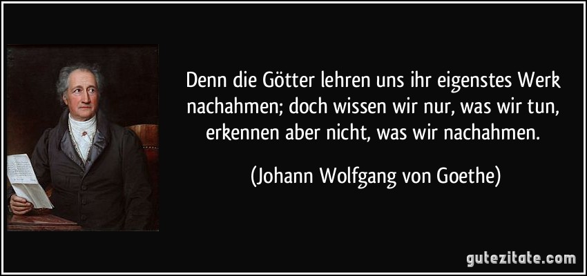 Denn die Götter lehren uns ihr eigenstes Werk nachahmen; doch wissen wir nur, was wir tun, erkennen aber nicht, was wir nachahmen. (Johann Wolfgang von Goethe)