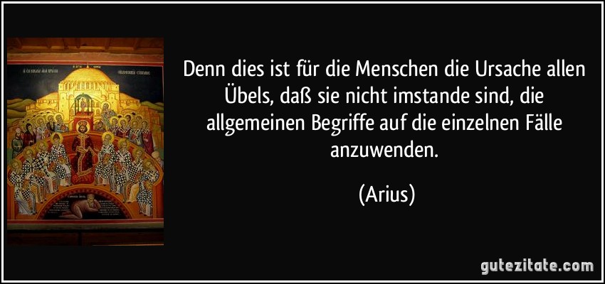 Denn dies ist für die Menschen die Ursache allen Übels, daß sie nicht imstande sind, die allgemeinen Begriffe auf die einzelnen Fälle anzuwenden. (Arius)