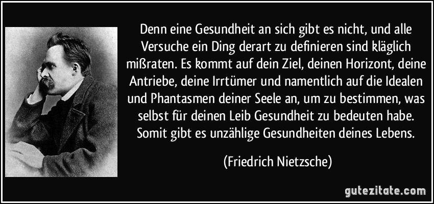 Denn eine Gesundheit an sich gibt es nicht, und alle Versuche ein Ding derart zu definieren sind kläglich mißraten. Es kommt auf dein Ziel, deinen Horizont, deine Antriebe, deine Irrtümer und namentlich auf die Idealen und Phantasmen deiner Seele an, um zu bestimmen, was selbst für deinen Leib Gesundheit zu bedeuten habe. Somit gibt es unzählige Gesundheiten deines Lebens. (Friedrich Nietzsche)