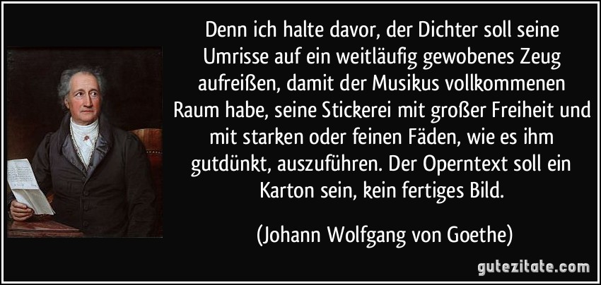 Denn ich halte davor, der Dichter soll seine Umrisse auf ein weitläufig gewobenes Zeug aufreißen, damit der Musikus vollkommenen Raum habe, seine Stickerei mit großer Freiheit und mit starken oder feinen Fäden, wie es ihm gutdünkt, auszuführen. Der Operntext soll ein Karton sein, kein fertiges Bild. (Johann Wolfgang von Goethe)