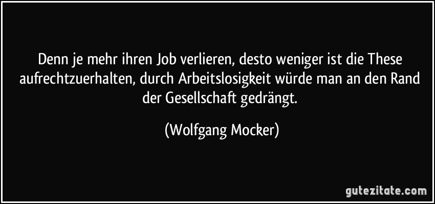 Denn je mehr ihren Job verlieren, desto weniger ist die These aufrechtzuerhalten, durch Arbeitslosigkeit würde man an den Rand der Gesellschaft gedrängt. (Wolfgang Mocker)